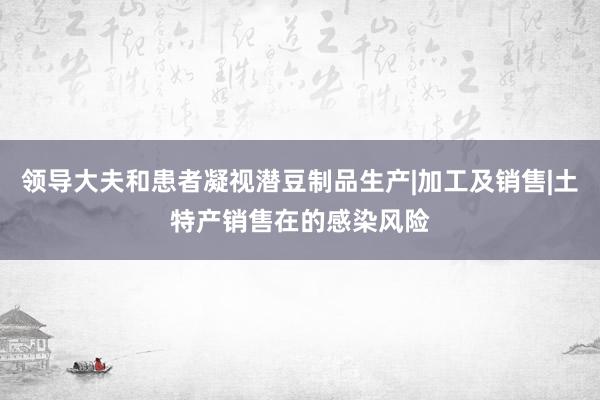 领导大夫和患者凝视潜豆制品生产|加工及销售|土特产销售在的感染风险