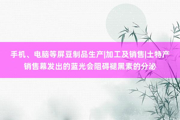 手机、电脑等屏豆制品生产|加工及销售|土特产销售幕发出的蓝光会阻碍褪黑素的分泌
