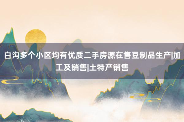 白沟多个小区均有优质二手房源在售豆制品生产|加工及销售|土特产销售