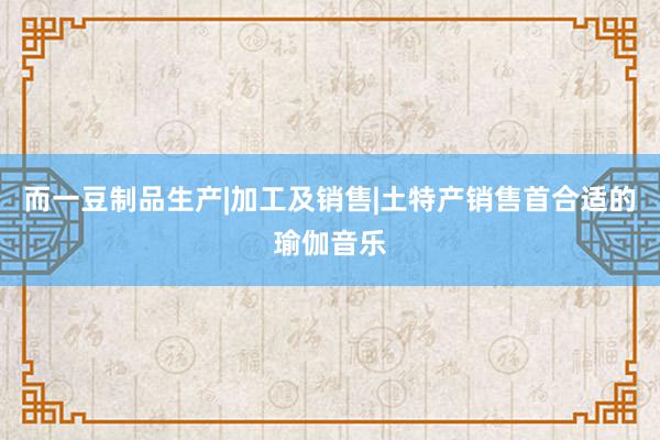 而一豆制品生产|加工及销售|土特产销售首合适的瑜伽音乐